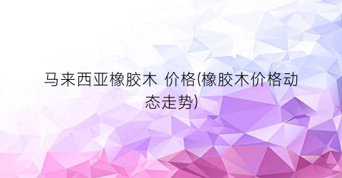 马来西亚橡胶木 价格(橡胶木价格动态走势)